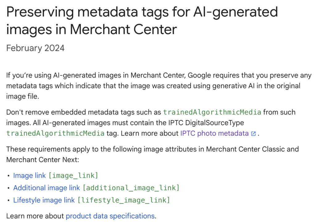 Preserving metadata tags for AI-generated images in Merchant Center
February 2024
If you’re using AI-generated images in Merchant Center, Google requires that you preserve any metadata tags which indicate that the image was created using generative AI in the original image file.

Don't remove embedded metadata tags such as trainedAlgorithmicMedia from such images. All AI-generated images must contain the IPTC DigitalSourceType trainedAlgorithmicMedia tag. Learn more about IPTC photo metadata.

These requirements apply to the following image attributes in Merchant Center Classic and Merchant Center Next:

Image link [image_link]
Additional image link [additional_image_link]
Lifestyle image link [lifestyle_image_link]
Learn more about product data specifications.